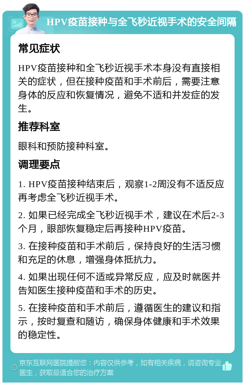 HPV疫苗接种与全飞秒近视手术的安全间隔 常见症状 HPV疫苗接种和全飞秒近视手术本身没有直接相关的症状，但在接种疫苗和手术前后，需要注意身体的反应和恢复情况，避免不适和并发症的发生。 推荐科室 眼科和预防接种科室。 调理要点 1. HPV疫苗接种结束后，观察1-2周没有不适反应再考虑全飞秒近视手术。 2. 如果已经完成全飞秒近视手术，建议在术后2-3个月，眼部恢复稳定后再接种HPV疫苗。 3. 在接种疫苗和手术前后，保持良好的生活习惯和充足的休息，增强身体抵抗力。 4. 如果出现任何不适或异常反应，应及时就医并告知医生接种疫苗和手术的历史。 5. 在接种疫苗和手术前后，遵循医生的建议和指示，按时复查和随访，确保身体健康和手术效果的稳定性。