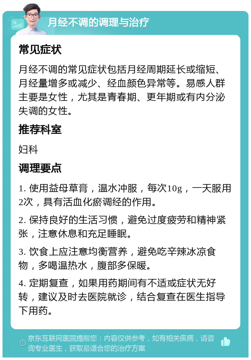 月经不调的调理与治疗 常见症状 月经不调的常见症状包括月经周期延长或缩短、月经量增多或减少、经血颜色异常等。易感人群主要是女性，尤其是青春期、更年期或有内分泌失调的女性。 推荐科室 妇科 调理要点 1. 使用益母草膏，温水冲服，每次10g，一天服用2次，具有活血化瘀调经的作用。 2. 保持良好的生活习惯，避免过度疲劳和精神紧张，注意休息和充足睡眠。 3. 饮食上应注意均衡营养，避免吃辛辣冰凉食物，多喝温热水，腹部多保暖。 4. 定期复查，如果用药期间有不适或症状无好转，建议及时去医院就诊，结合复查在医生指导下用药。