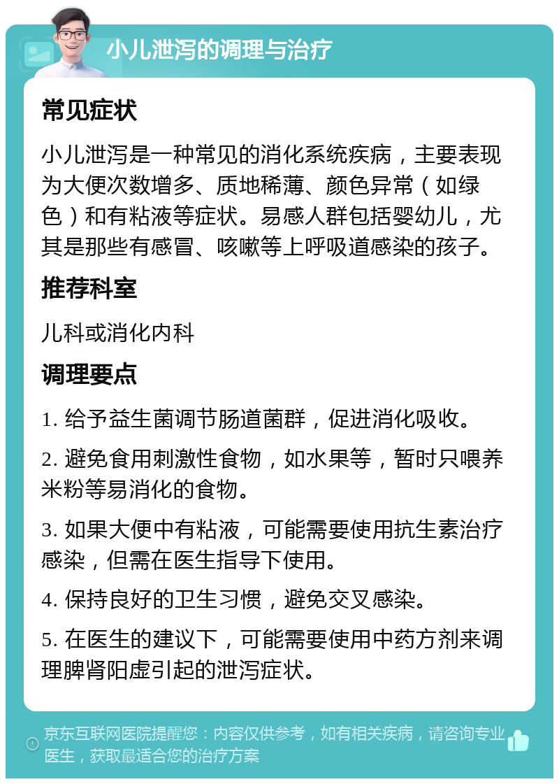 小儿泄泻的调理与治疗 常见症状 小儿泄泻是一种常见的消化系统疾病，主要表现为大便次数增多、质地稀薄、颜色异常（如绿色）和有粘液等症状。易感人群包括婴幼儿，尤其是那些有感冒、咳嗽等上呼吸道感染的孩子。 推荐科室 儿科或消化内科 调理要点 1. 给予益生菌调节肠道菌群，促进消化吸收。 2. 避免食用刺激性食物，如水果等，暂时只喂养米粉等易消化的食物。 3. 如果大便中有粘液，可能需要使用抗生素治疗感染，但需在医生指导下使用。 4. 保持良好的卫生习惯，避免交叉感染。 5. 在医生的建议下，可能需要使用中药方剂来调理脾肾阳虚引起的泄泻症状。