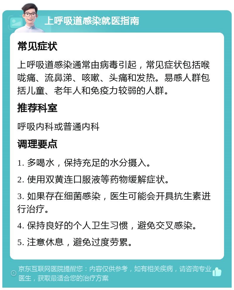 上呼吸道感染就医指南 常见症状 上呼吸道感染通常由病毒引起，常见症状包括喉咙痛、流鼻涕、咳嗽、头痛和发热。易感人群包括儿童、老年人和免疫力较弱的人群。 推荐科室 呼吸内科或普通内科 调理要点 1. 多喝水，保持充足的水分摄入。 2. 使用双黄连口服液等药物缓解症状。 3. 如果存在细菌感染，医生可能会开具抗生素进行治疗。 4. 保持良好的个人卫生习惯，避免交叉感染。 5. 注意休息，避免过度劳累。