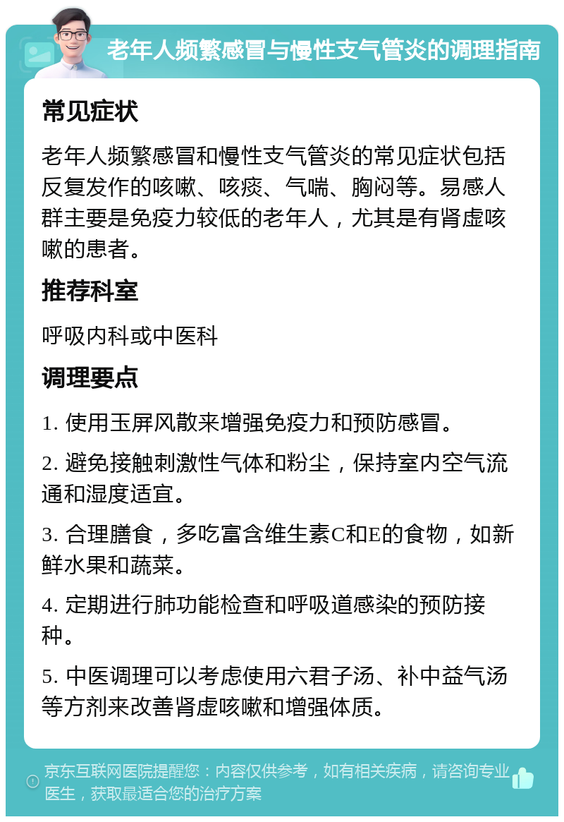 老年人频繁感冒与慢性支气管炎的调理指南 常见症状 老年人频繁感冒和慢性支气管炎的常见症状包括反复发作的咳嗽、咳痰、气喘、胸闷等。易感人群主要是免疫力较低的老年人，尤其是有肾虚咳嗽的患者。 推荐科室 呼吸内科或中医科 调理要点 1. 使用玉屏风散来增强免疫力和预防感冒。 2. 避免接触刺激性气体和粉尘，保持室内空气流通和湿度适宜。 3. 合理膳食，多吃富含维生素C和E的食物，如新鲜水果和蔬菜。 4. 定期进行肺功能检查和呼吸道感染的预防接种。 5. 中医调理可以考虑使用六君子汤、补中益气汤等方剂来改善肾虚咳嗽和增强体质。