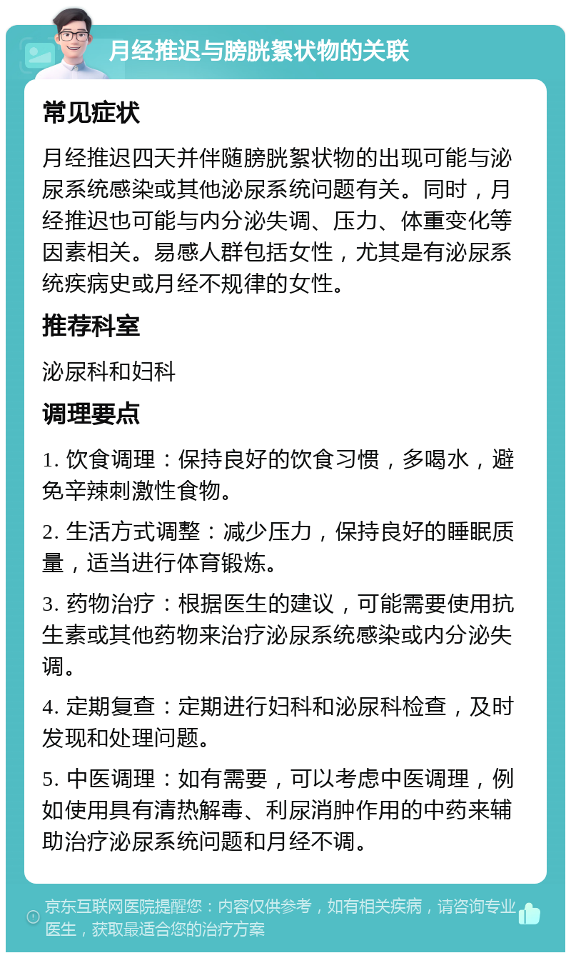 月经推迟与膀胱絮状物的关联 常见症状 月经推迟四天并伴随膀胱絮状物的出现可能与泌尿系统感染或其他泌尿系统问题有关。同时，月经推迟也可能与内分泌失调、压力、体重变化等因素相关。易感人群包括女性，尤其是有泌尿系统疾病史或月经不规律的女性。 推荐科室 泌尿科和妇科 调理要点 1. 饮食调理：保持良好的饮食习惯，多喝水，避免辛辣刺激性食物。 2. 生活方式调整：减少压力，保持良好的睡眠质量，适当进行体育锻炼。 3. 药物治疗：根据医生的建议，可能需要使用抗生素或其他药物来治疗泌尿系统感染或内分泌失调。 4. 定期复查：定期进行妇科和泌尿科检查，及时发现和处理问题。 5. 中医调理：如有需要，可以考虑中医调理，例如使用具有清热解毒、利尿消肿作用的中药来辅助治疗泌尿系统问题和月经不调。