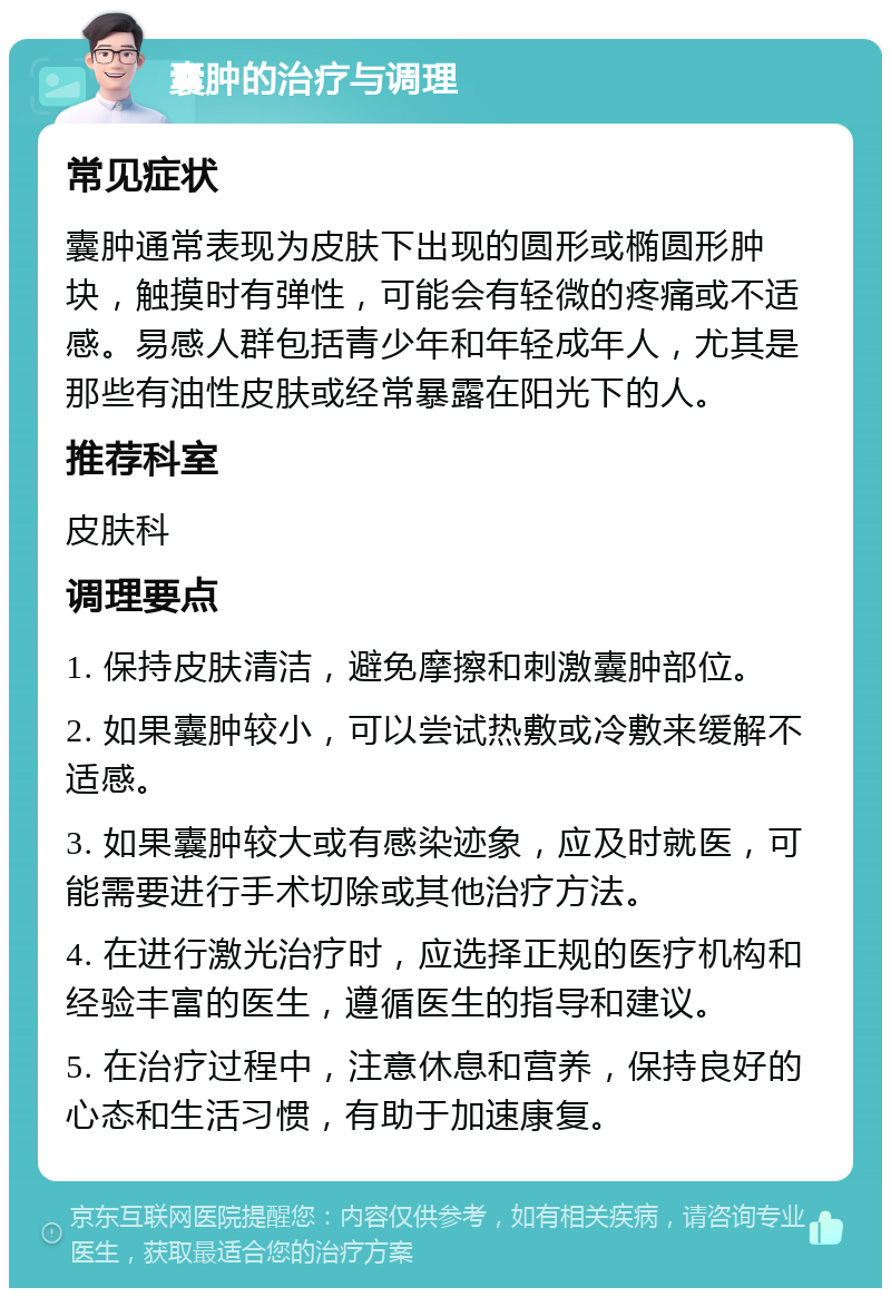 囊肿的治疗与调理 常见症状 囊肿通常表现为皮肤下出现的圆形或椭圆形肿块，触摸时有弹性，可能会有轻微的疼痛或不适感。易感人群包括青少年和年轻成年人，尤其是那些有油性皮肤或经常暴露在阳光下的人。 推荐科室 皮肤科 调理要点 1. 保持皮肤清洁，避免摩擦和刺激囊肿部位。 2. 如果囊肿较小，可以尝试热敷或冷敷来缓解不适感。 3. 如果囊肿较大或有感染迹象，应及时就医，可能需要进行手术切除或其他治疗方法。 4. 在进行激光治疗时，应选择正规的医疗机构和经验丰富的医生，遵循医生的指导和建议。 5. 在治疗过程中，注意休息和营养，保持良好的心态和生活习惯，有助于加速康复。