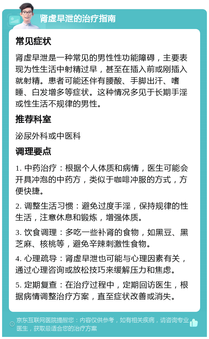 肾虚早泄的治疗指南 常见症状 肾虚早泄是一种常见的男性性功能障碍，主要表现为性生活中射精过早，甚至在插入前或刚插入就射精。患者可能还伴有腰酸、手脚出汗、嗜睡、白发增多等症状。这种情况多见于长期手淫或性生活不规律的男性。 推荐科室 泌尿外科或中医科 调理要点 1. 中药治疗：根据个人体质和病情，医生可能会开具冲泡的中药方，类似于咖啡冲服的方式，方便快捷。 2. 调整生活习惯：避免过度手淫，保持规律的性生活，注意休息和锻炼，增强体质。 3. 饮食调理：多吃一些补肾的食物，如黑豆、黑芝麻、核桃等，避免辛辣刺激性食物。 4. 心理疏导：肾虚早泄也可能与心理因素有关，通过心理咨询或放松技巧来缓解压力和焦虑。 5. 定期复查：在治疗过程中，定期回访医生，根据病情调整治疗方案，直至症状改善或消失。