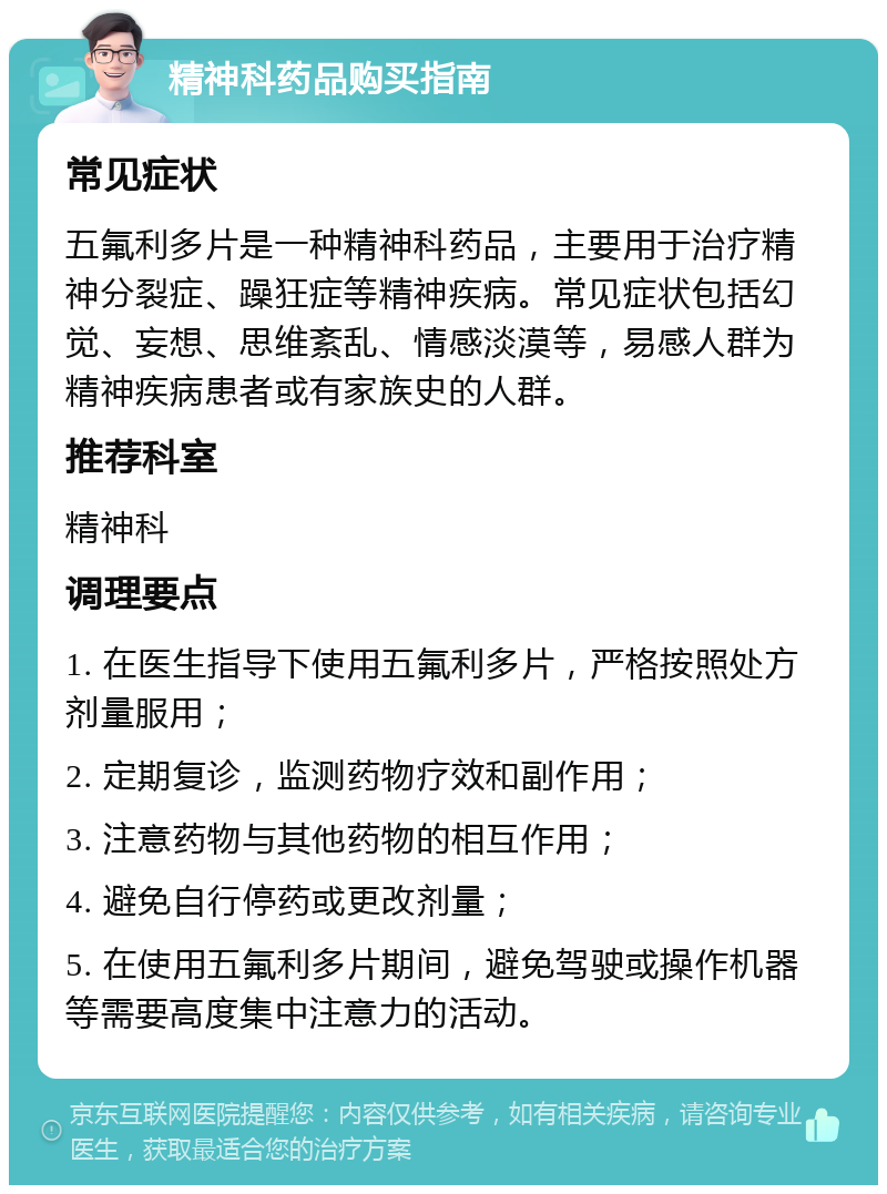 精神科药品购买指南 常见症状 五氟利多片是一种精神科药品，主要用于治疗精神分裂症、躁狂症等精神疾病。常见症状包括幻觉、妄想、思维紊乱、情感淡漠等，易感人群为精神疾病患者或有家族史的人群。 推荐科室 精神科 调理要点 1. 在医生指导下使用五氟利多片，严格按照处方剂量服用； 2. 定期复诊，监测药物疗效和副作用； 3. 注意药物与其他药物的相互作用； 4. 避免自行停药或更改剂量； 5. 在使用五氟利多片期间，避免驾驶或操作机器等需要高度集中注意力的活动。