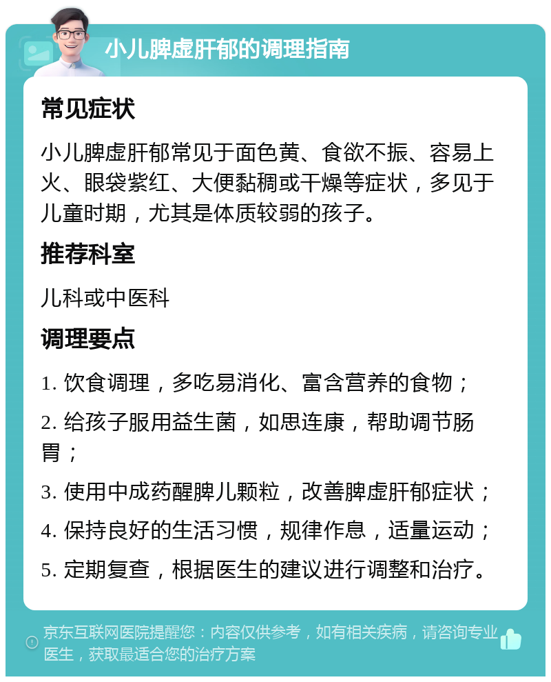 小儿脾虚肝郁的调理指南 常见症状 小儿脾虚肝郁常见于面色黄、食欲不振、容易上火、眼袋紫红、大便黏稠或干燥等症状，多见于儿童时期，尤其是体质较弱的孩子。 推荐科室 儿科或中医科 调理要点 1. 饮食调理，多吃易消化、富含营养的食物； 2. 给孩子服用益生菌，如思连康，帮助调节肠胃； 3. 使用中成药醒脾儿颗粒，改善脾虚肝郁症状； 4. 保持良好的生活习惯，规律作息，适量运动； 5. 定期复查，根据医生的建议进行调整和治疗。