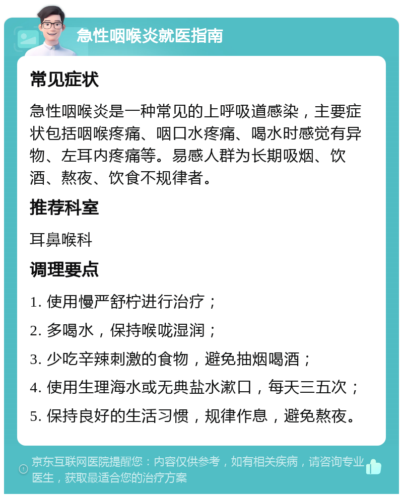 急性咽喉炎就医指南 常见症状 急性咽喉炎是一种常见的上呼吸道感染，主要症状包括咽喉疼痛、咽口水疼痛、喝水时感觉有异物、左耳内疼痛等。易感人群为长期吸烟、饮酒、熬夜、饮食不规律者。 推荐科室 耳鼻喉科 调理要点 1. 使用慢严舒柠进行治疗； 2. 多喝水，保持喉咙湿润； 3. 少吃辛辣刺激的食物，避免抽烟喝酒； 4. 使用生理海水或无典盐水漱口，每天三五次； 5. 保持良好的生活习惯，规律作息，避免熬夜。