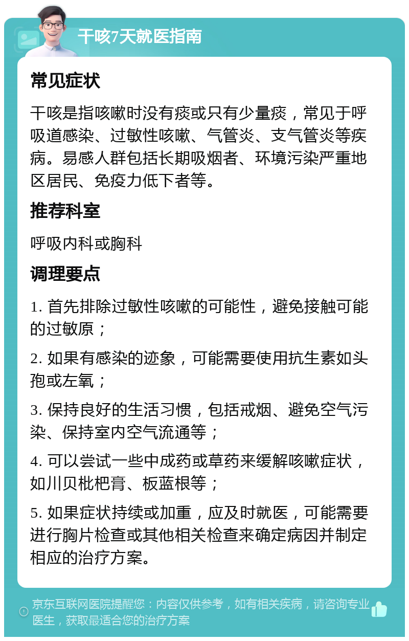 干咳7天就医指南 常见症状 干咳是指咳嗽时没有痰或只有少量痰，常见于呼吸道感染、过敏性咳嗽、气管炎、支气管炎等疾病。易感人群包括长期吸烟者、环境污染严重地区居民、免疫力低下者等。 推荐科室 呼吸内科或胸科 调理要点 1. 首先排除过敏性咳嗽的可能性，避免接触可能的过敏原； 2. 如果有感染的迹象，可能需要使用抗生素如头孢或左氧； 3. 保持良好的生活习惯，包括戒烟、避免空气污染、保持室内空气流通等； 4. 可以尝试一些中成药或草药来缓解咳嗽症状，如川贝枇杷膏、板蓝根等； 5. 如果症状持续或加重，应及时就医，可能需要进行胸片检查或其他相关检查来确定病因并制定相应的治疗方案。