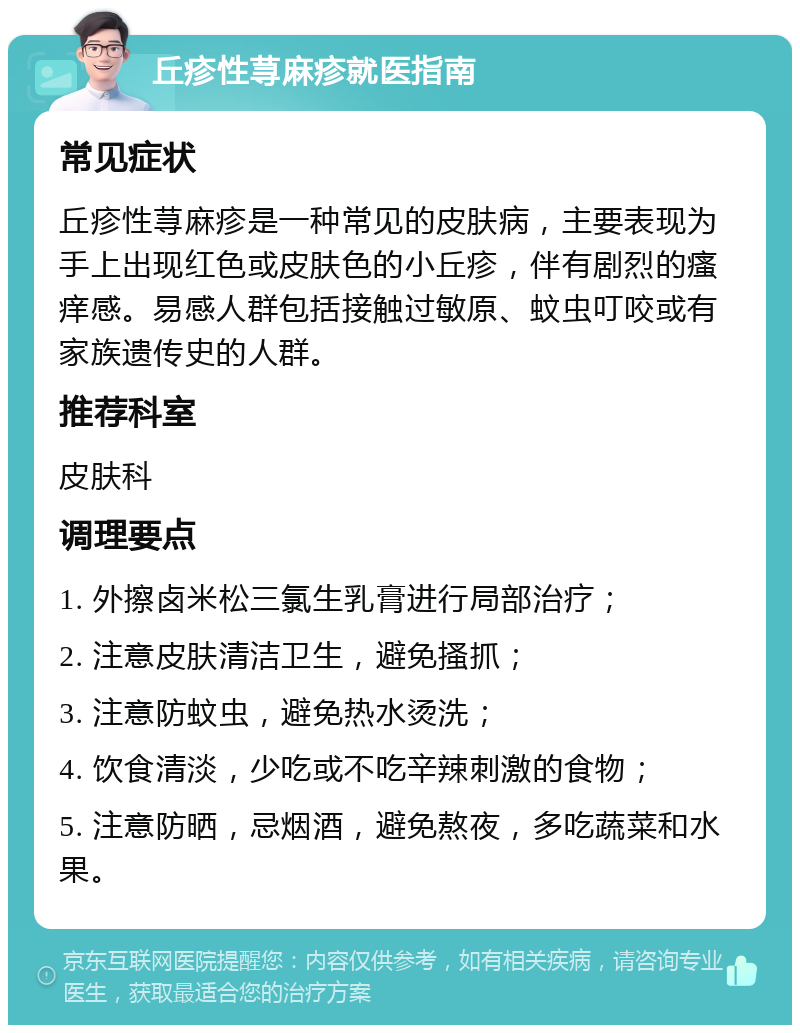 丘疹性荨麻疹就医指南 常见症状 丘疹性荨麻疹是一种常见的皮肤病，主要表现为手上出现红色或皮肤色的小丘疹，伴有剧烈的瘙痒感。易感人群包括接触过敏原、蚊虫叮咬或有家族遗传史的人群。 推荐科室 皮肤科 调理要点 1. 外擦卤米松三氯生乳膏进行局部治疗； 2. 注意皮肤清洁卫生，避免搔抓； 3. 注意防蚊虫，避免热水烫洗； 4. 饮食清淡，少吃或不吃辛辣刺激的食物； 5. 注意防晒，忌烟酒，避免熬夜，多吃蔬菜和水果。