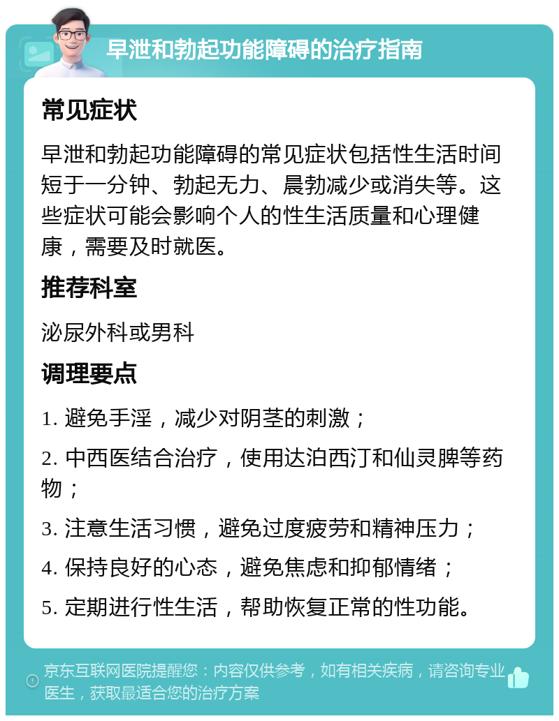 早泄和勃起功能障碍的治疗指南 常见症状 早泄和勃起功能障碍的常见症状包括性生活时间短于一分钟、勃起无力、晨勃减少或消失等。这些症状可能会影响个人的性生活质量和心理健康，需要及时就医。 推荐科室 泌尿外科或男科 调理要点 1. 避免手淫，减少对阴茎的刺激； 2. 中西医结合治疗，使用达泊西汀和仙灵脾等药物； 3. 注意生活习惯，避免过度疲劳和精神压力； 4. 保持良好的心态，避免焦虑和抑郁情绪； 5. 定期进行性生活，帮助恢复正常的性功能。