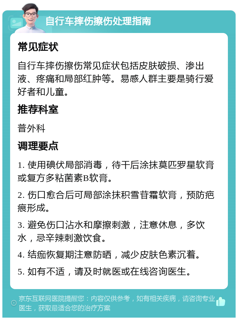 自行车摔伤擦伤处理指南 常见症状 自行车摔伤擦伤常见症状包括皮肤破损、渗出液、疼痛和局部红肿等。易感人群主要是骑行爱好者和儿童。 推荐科室 普外科 调理要点 1. 使用碘伏局部消毒，待干后涂抹莫匹罗星软膏或复方多粘菌素B软膏。 2. 伤口愈合后可局部涂抹积雪苷霜软膏，预防疤痕形成。 3. 避免伤口沾水和摩擦刺激，注意休息，多饮水，忌辛辣刺激饮食。 4. 结痂恢复期注意防晒，减少皮肤色素沉着。 5. 如有不适，请及时就医或在线咨询医生。