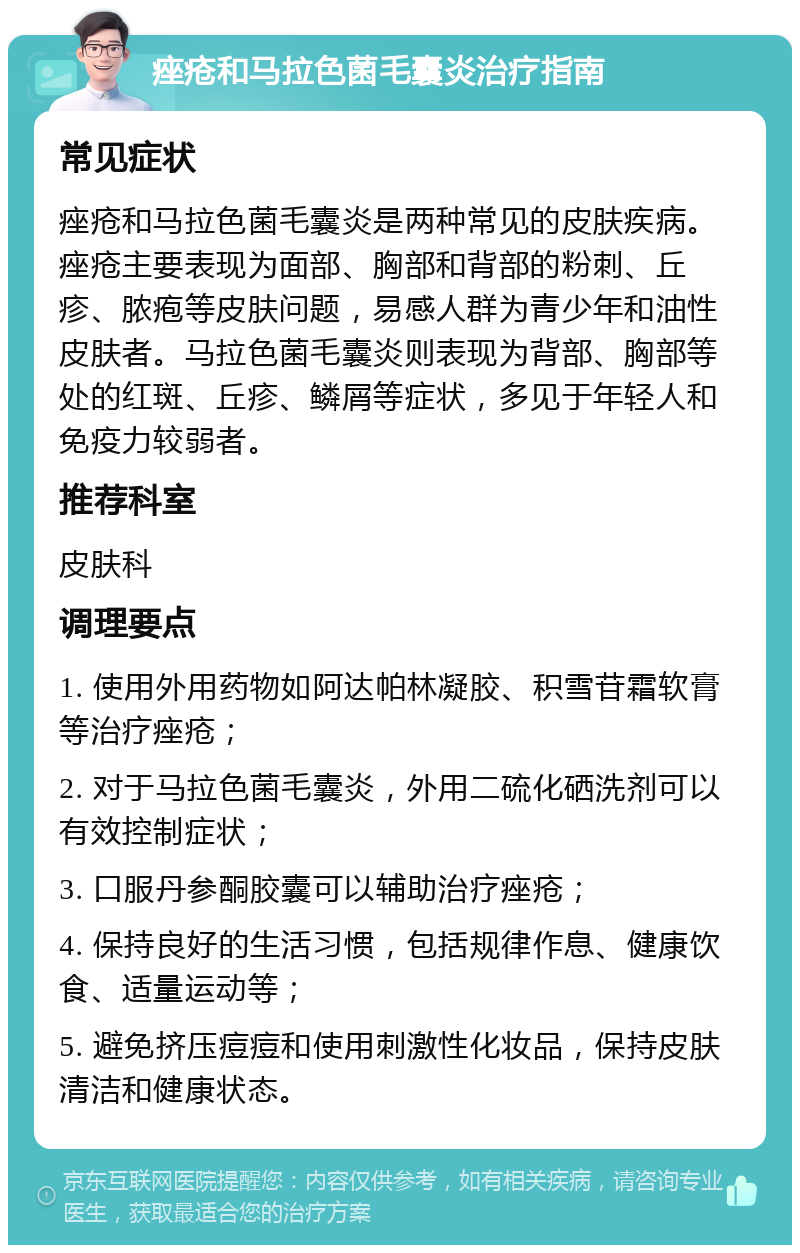 痤疮和马拉色菌毛囊炎治疗指南 常见症状 痤疮和马拉色菌毛囊炎是两种常见的皮肤疾病。痤疮主要表现为面部、胸部和背部的粉刺、丘疹、脓疱等皮肤问题，易感人群为青少年和油性皮肤者。马拉色菌毛囊炎则表现为背部、胸部等处的红斑、丘疹、鳞屑等症状，多见于年轻人和免疫力较弱者。 推荐科室 皮肤科 调理要点 1. 使用外用药物如阿达帕林凝胶、积雪苷霜软膏等治疗痤疮； 2. 对于马拉色菌毛囊炎，外用二硫化硒洗剂可以有效控制症状； 3. 口服丹参酮胶囊可以辅助治疗痤疮； 4. 保持良好的生活习惯，包括规律作息、健康饮食、适量运动等； 5. 避免挤压痘痘和使用刺激性化妆品，保持皮肤清洁和健康状态。