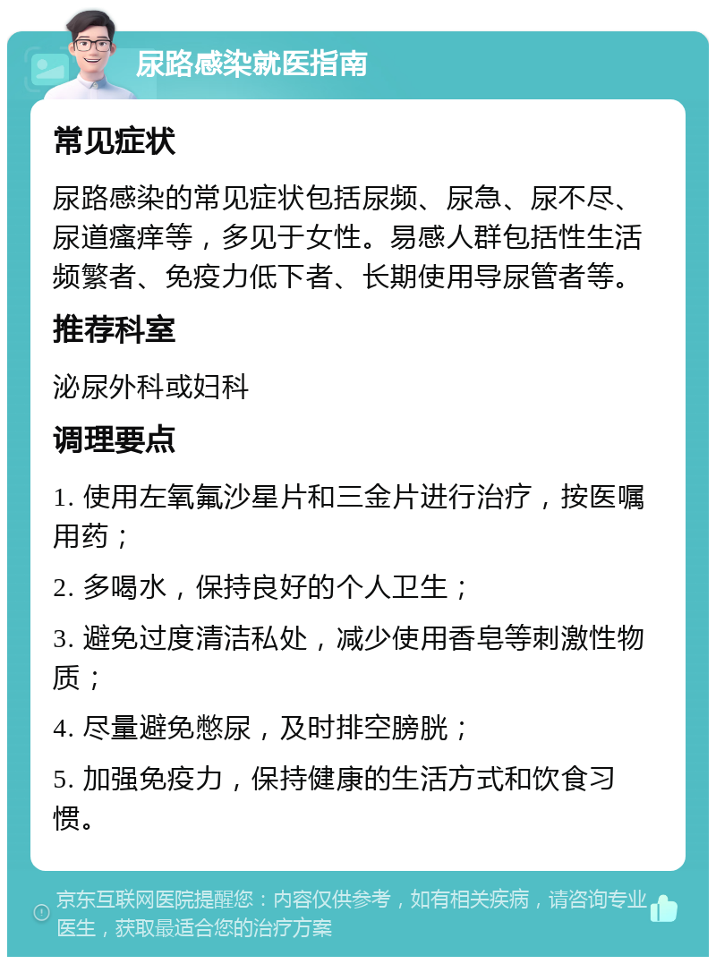 尿路感染就医指南 常见症状 尿路感染的常见症状包括尿频、尿急、尿不尽、尿道瘙痒等，多见于女性。易感人群包括性生活频繁者、免疫力低下者、长期使用导尿管者等。 推荐科室 泌尿外科或妇科 调理要点 1. 使用左氧氟沙星片和三金片进行治疗，按医嘱用药； 2. 多喝水，保持良好的个人卫生； 3. 避免过度清洁私处，减少使用香皂等刺激性物质； 4. 尽量避免憋尿，及时排空膀胱； 5. 加强免疫力，保持健康的生活方式和饮食习惯。