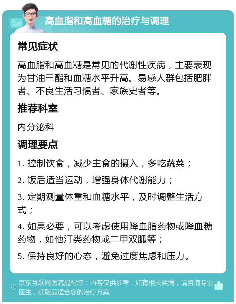 高血脂和高血糖的治疗与调理 常见症状 高血脂和高血糖是常见的代谢性疾病，主要表现为甘油三酯和血糖水平升高。易感人群包括肥胖者、不良生活习惯者、家族史者等。 推荐科室 内分泌科 调理要点 1. 控制饮食，减少主食的摄入，多吃蔬菜； 2. 饭后适当运动，增强身体代谢能力； 3. 定期测量体重和血糖水平，及时调整生活方式； 4. 如果必要，可以考虑使用降血脂药物或降血糖药物，如他汀类药物或二甲双胍等； 5. 保持良好的心态，避免过度焦虑和压力。