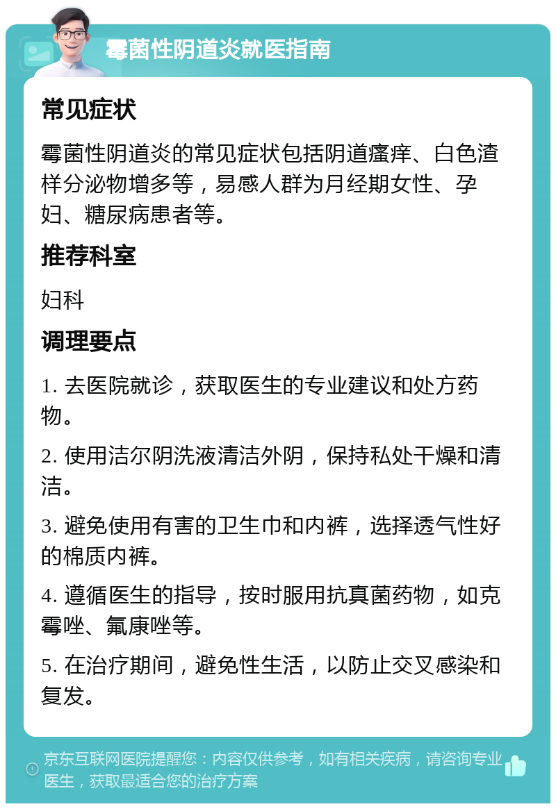 霉菌性阴道炎就医指南 常见症状 霉菌性阴道炎的常见症状包括阴道瘙痒、白色渣样分泌物增多等，易感人群为月经期女性、孕妇、糖尿病患者等。 推荐科室 妇科 调理要点 1. 去医院就诊，获取医生的专业建议和处方药物。 2. 使用洁尔阴洗液清洁外阴，保持私处干燥和清洁。 3. 避免使用有害的卫生巾和内裤，选择透气性好的棉质内裤。 4. 遵循医生的指导，按时服用抗真菌药物，如克霉唑、氟康唑等。 5. 在治疗期间，避免性生活，以防止交叉感染和复发。