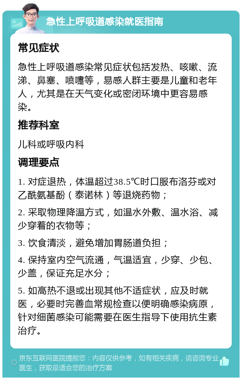 急性上呼吸道感染就医指南 常见症状 急性上呼吸道感染常见症状包括发热、咳嗽、流涕、鼻塞、喷嚏等，易感人群主要是儿童和老年人，尤其是在天气变化或密闭环境中更容易感染。 推荐科室 儿科或呼吸内科 调理要点 1. 对症退热，体温超过38.5℃时口服布洛芬或对乙酰氨基酚（泰诺林）等退烧药物； 2. 采取物理降温方式，如温水外敷、温水浴、减少穿着的衣物等； 3. 饮食清淡，避免增加胃肠道负担； 4. 保持室内空气流通，气温适宜，少穿、少包、少盖，保证充足水分； 5. 如高热不退或出现其他不适症状，应及时就医，必要时完善血常规检查以便明确感染病原，针对细菌感染可能需要在医生指导下使用抗生素治疗。