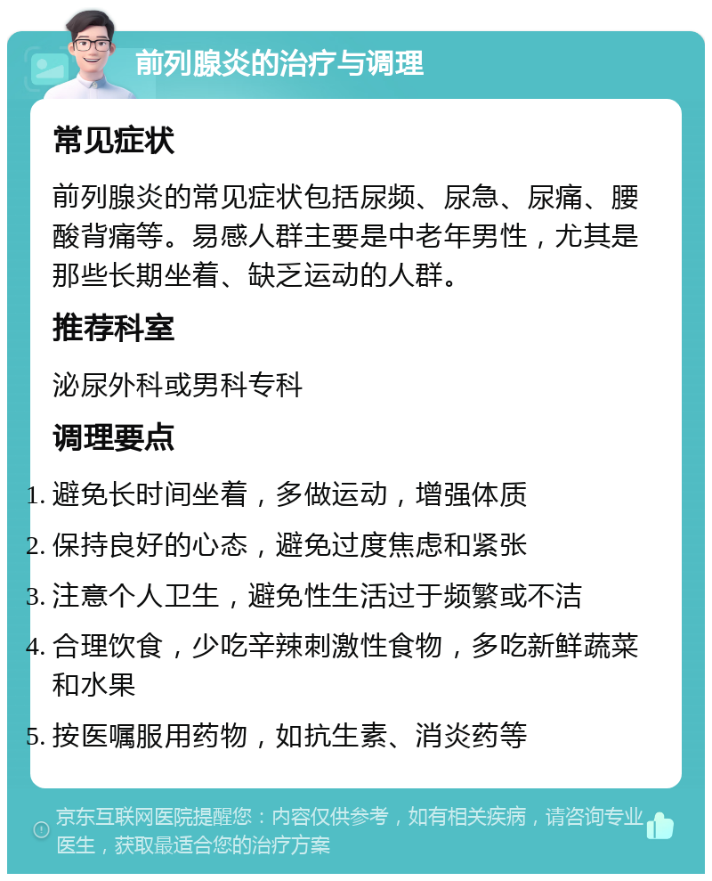 前列腺炎的治疗与调理 常见症状 前列腺炎的常见症状包括尿频、尿急、尿痛、腰酸背痛等。易感人群主要是中老年男性，尤其是那些长期坐着、缺乏运动的人群。 推荐科室 泌尿外科或男科专科 调理要点 避免长时间坐着，多做运动，增强体质 保持良好的心态，避免过度焦虑和紧张 注意个人卫生，避免性生活过于频繁或不洁 合理饮食，少吃辛辣刺激性食物，多吃新鲜蔬菜和水果 按医嘱服用药物，如抗生素、消炎药等