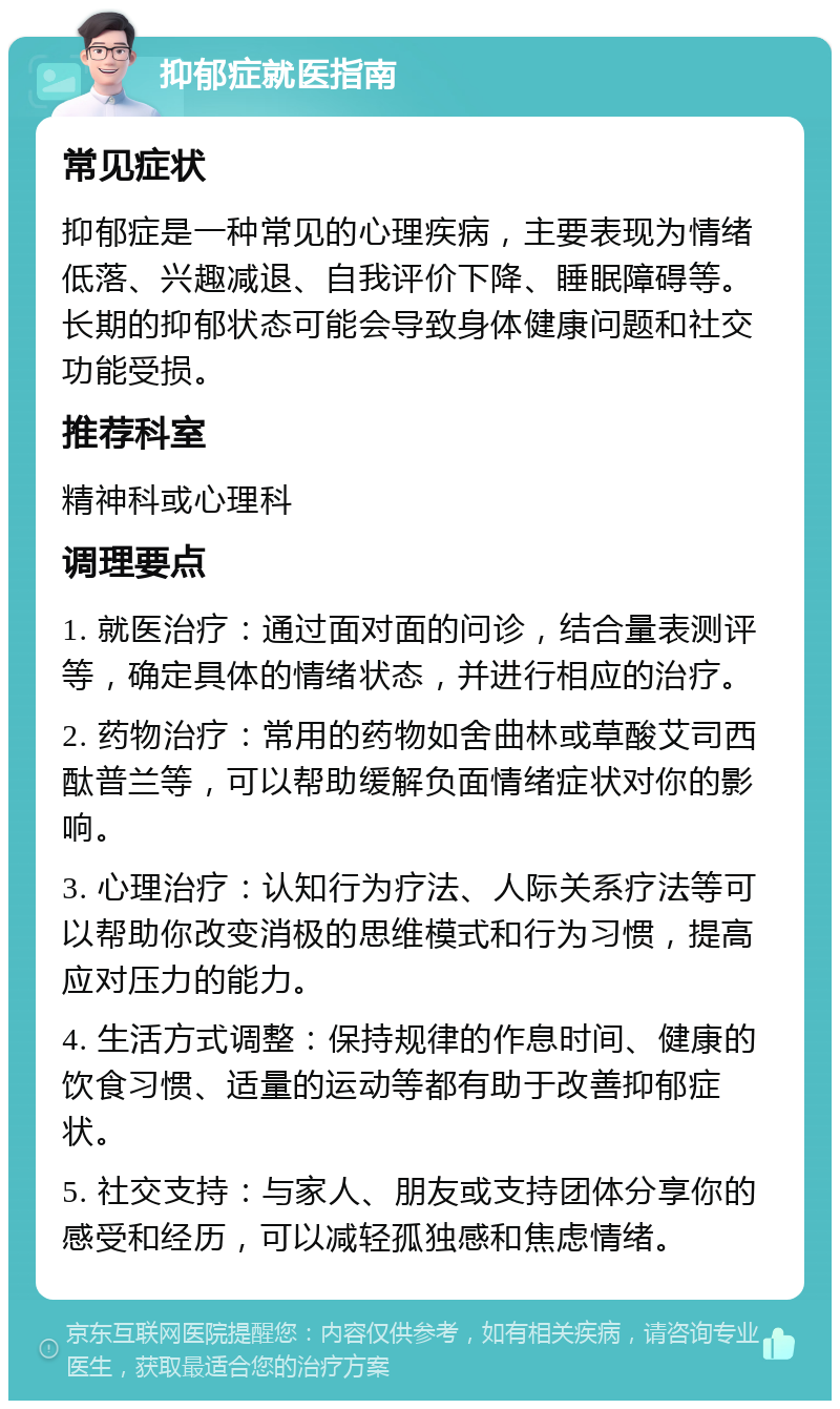 抑郁症就医指南 常见症状 抑郁症是一种常见的心理疾病，主要表现为情绪低落、兴趣减退、自我评价下降、睡眠障碍等。长期的抑郁状态可能会导致身体健康问题和社交功能受损。 推荐科室 精神科或心理科 调理要点 1. 就医治疗：通过面对面的问诊，结合量表测评等，确定具体的情绪状态，并进行相应的治疗。 2. 药物治疗：常用的药物如舍曲林或草酸艾司西酞普兰等，可以帮助缓解负面情绪症状对你的影响。 3. 心理治疗：认知行为疗法、人际关系疗法等可以帮助你改变消极的思维模式和行为习惯，提高应对压力的能力。 4. 生活方式调整：保持规律的作息时间、健康的饮食习惯、适量的运动等都有助于改善抑郁症状。 5. 社交支持：与家人、朋友或支持团体分享你的感受和经历，可以减轻孤独感和焦虑情绪。