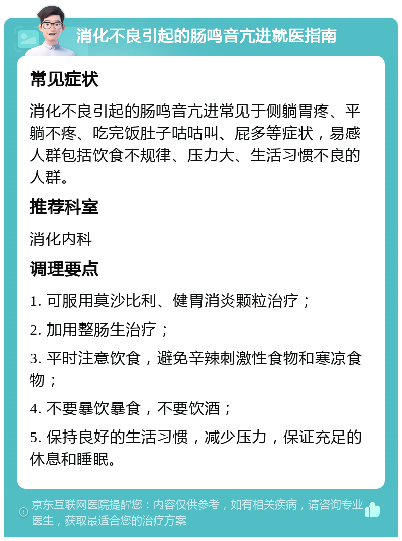 消化不良引起的肠鸣音亢进就医指南 常见症状 消化不良引起的肠鸣音亢进常见于侧躺胃疼、平躺不疼、吃完饭肚子咕咕叫、屁多等症状，易感人群包括饮食不规律、压力大、生活习惯不良的人群。 推荐科室 消化内科 调理要点 1. 可服用莫沙比利、健胃消炎颗粒治疗； 2. 加用整肠生治疗； 3. 平时注意饮食，避免辛辣刺激性食物和寒凉食物； 4. 不要暴饮暴食，不要饮酒； 5. 保持良好的生活习惯，减少压力，保证充足的休息和睡眠。