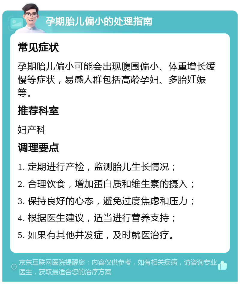 孕期胎儿偏小的处理指南 常见症状 孕期胎儿偏小可能会出现腹围偏小、体重增长缓慢等症状，易感人群包括高龄孕妇、多胎妊娠等。 推荐科室 妇产科 调理要点 1. 定期进行产检，监测胎儿生长情况； 2. 合理饮食，增加蛋白质和维生素的摄入； 3. 保持良好的心态，避免过度焦虑和压力； 4. 根据医生建议，适当进行营养支持； 5. 如果有其他并发症，及时就医治疗。