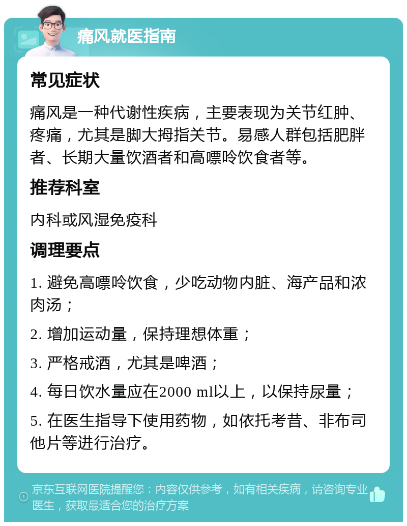 痛风就医指南 常见症状 痛风是一种代谢性疾病，主要表现为关节红肿、疼痛，尤其是脚大拇指关节。易感人群包括肥胖者、长期大量饮酒者和高嘌呤饮食者等。 推荐科室 内科或风湿免疫科 调理要点 1. 避免高嘌呤饮食，少吃动物内脏、海产品和浓肉汤； 2. 增加运动量，保持理想体重； 3. 严格戒酒，尤其是啤酒； 4. 每日饮水量应在2000 ml以上，以保持尿量； 5. 在医生指导下使用药物，如依托考昔、非布司他片等进行治疗。