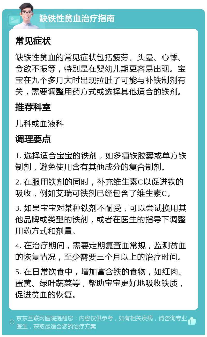 缺铁性贫血治疗指南 常见症状 缺铁性贫血的常见症状包括疲劳、头晕、心悸、食欲不振等，特别是在婴幼儿期更容易出现。宝宝在九个多月大时出现拉肚子可能与补铁制剂有关，需要调整用药方式或选择其他适合的铁剂。 推荐科室 儿科或血液科 调理要点 1. 选择适合宝宝的铁剂，如多糖铁胶囊或单方铁制剂，避免使用含有其他成分的复合制剂。 2. 在服用铁剂的同时，补充维生素C以促进铁的吸收，例如艾瑞可铁剂已经包含了维生素C。 3. 如果宝宝对某种铁剂不耐受，可以尝试换用其他品牌或类型的铁剂，或者在医生的指导下调整用药方式和剂量。 4. 在治疗期间，需要定期复查血常规，监测贫血的恢复情况，至少需要三个月以上的治疗时间。 5. 在日常饮食中，增加富含铁的食物，如红肉、蛋黄、绿叶蔬菜等，帮助宝宝更好地吸收铁质，促进贫血的恢复。