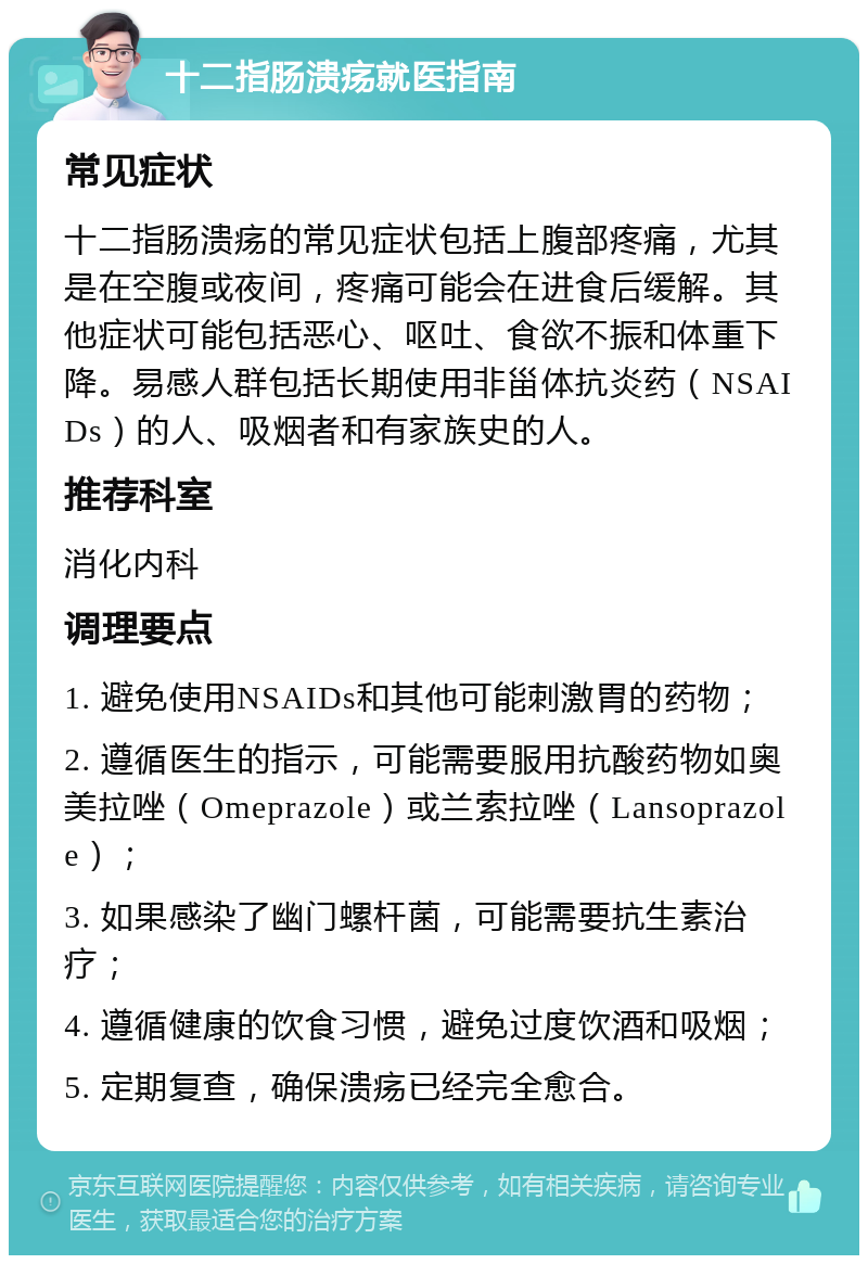 十二指肠溃疡就医指南 常见症状 十二指肠溃疡的常见症状包括上腹部疼痛，尤其是在空腹或夜间，疼痛可能会在进食后缓解。其他症状可能包括恶心、呕吐、食欲不振和体重下降。易感人群包括长期使用非甾体抗炎药（NSAIDs）的人、吸烟者和有家族史的人。 推荐科室 消化内科 调理要点 1. 避免使用NSAIDs和其他可能刺激胃的药物； 2. 遵循医生的指示，可能需要服用抗酸药物如奥美拉唑（Omeprazole）或兰索拉唑（Lansoprazole）； 3. 如果感染了幽门螺杆菌，可能需要抗生素治疗； 4. 遵循健康的饮食习惯，避免过度饮酒和吸烟； 5. 定期复查，确保溃疡已经完全愈合。