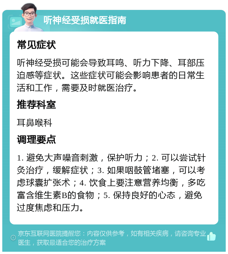 听神经受损就医指南 常见症状 听神经受损可能会导致耳鸣、听力下降、耳部压迫感等症状。这些症状可能会影响患者的日常生活和工作，需要及时就医治疗。 推荐科室 耳鼻喉科 调理要点 1. 避免大声噪音刺激，保护听力；2. 可以尝试针灸治疗，缓解症状；3. 如果咽鼓管堵塞，可以考虑球囊扩张术；4. 饮食上要注意营养均衡，多吃富含维生素B的食物；5. 保持良好的心态，避免过度焦虑和压力。