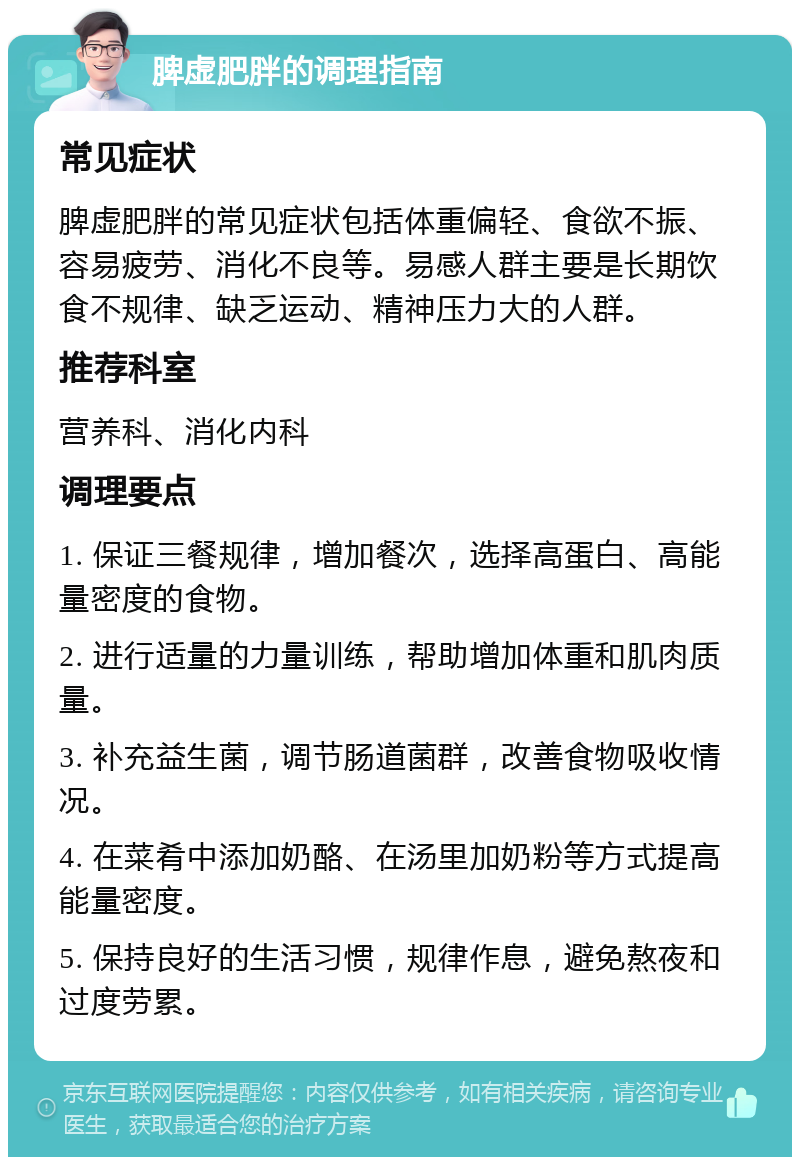 脾虚肥胖的调理指南 常见症状 脾虚肥胖的常见症状包括体重偏轻、食欲不振、容易疲劳、消化不良等。易感人群主要是长期饮食不规律、缺乏运动、精神压力大的人群。 推荐科室 营养科、消化内科 调理要点 1. 保证三餐规律，增加餐次，选择高蛋白、高能量密度的食物。 2. 进行适量的力量训练，帮助增加体重和肌肉质量。 3. 补充益生菌，调节肠道菌群，改善食物吸收情况。 4. 在菜肴中添加奶酪、在汤里加奶粉等方式提高能量密度。 5. 保持良好的生活习惯，规律作息，避免熬夜和过度劳累。