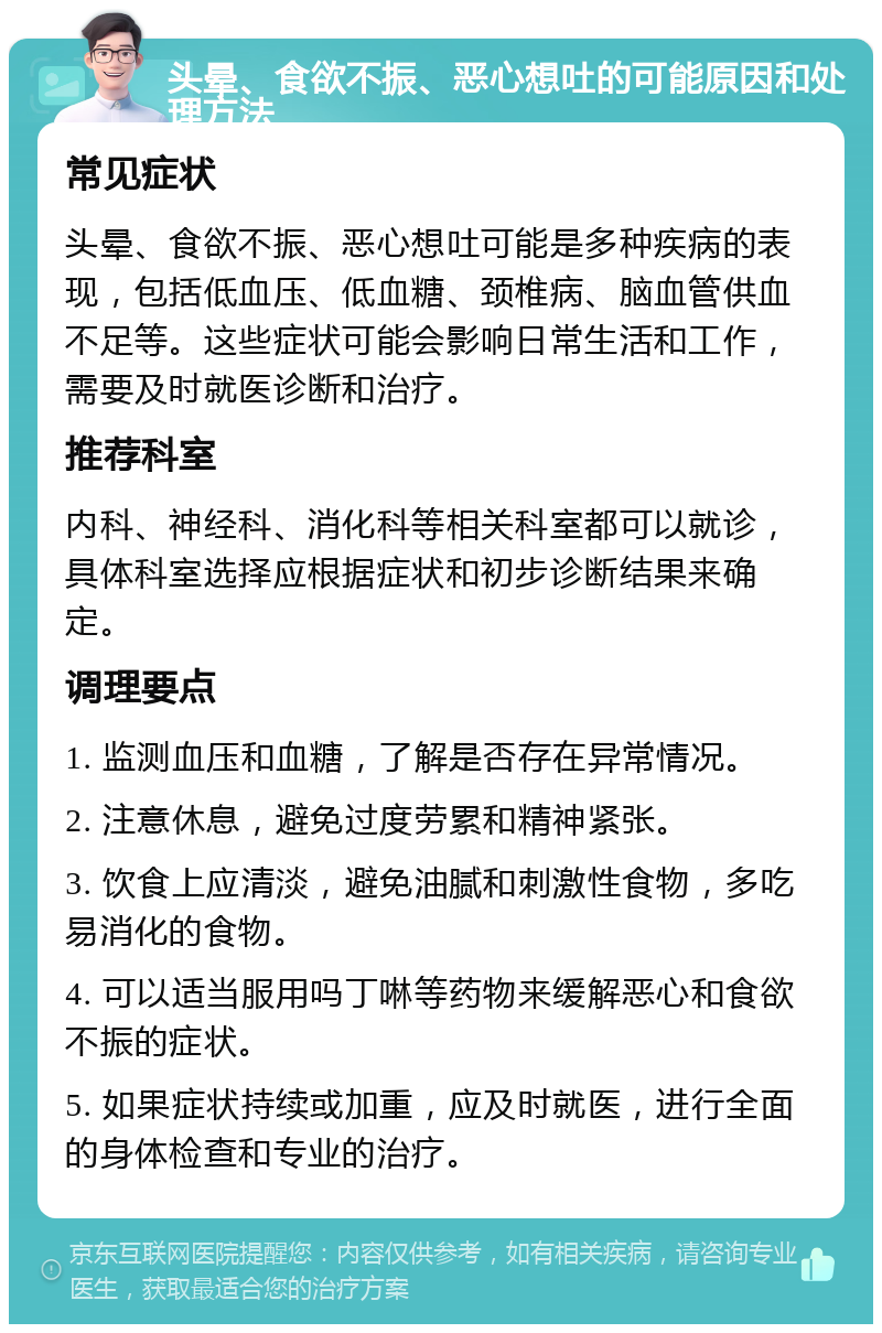 头晕、食欲不振、恶心想吐的可能原因和处理方法 常见症状 头晕、食欲不振、恶心想吐可能是多种疾病的表现，包括低血压、低血糖、颈椎病、脑血管供血不足等。这些症状可能会影响日常生活和工作，需要及时就医诊断和治疗。 推荐科室 内科、神经科、消化科等相关科室都可以就诊，具体科室选择应根据症状和初步诊断结果来确定。 调理要点 1. 监测血压和血糖，了解是否存在异常情况。 2. 注意休息，避免过度劳累和精神紧张。 3. 饮食上应清淡，避免油腻和刺激性食物，多吃易消化的食物。 4. 可以适当服用吗丁啉等药物来缓解恶心和食欲不振的症状。 5. 如果症状持续或加重，应及时就医，进行全面的身体检查和专业的治疗。