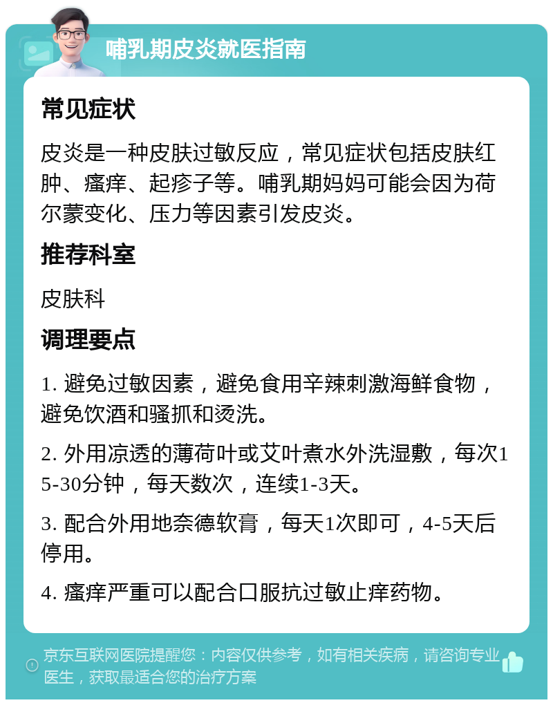 哺乳期皮炎就医指南 常见症状 皮炎是一种皮肤过敏反应，常见症状包括皮肤红肿、瘙痒、起疹子等。哺乳期妈妈可能会因为荷尔蒙变化、压力等因素引发皮炎。 推荐科室 皮肤科 调理要点 1. 避免过敏因素，避免食用辛辣刺激海鲜食物，避免饮酒和骚抓和烫洗。 2. 外用凉透的薄荷叶或艾叶煮水外洗湿敷，每次15-30分钟，每天数次，连续1-3天。 3. 配合外用地奈德软膏，每天1次即可，4-5天后停用。 4. 瘙痒严重可以配合口服抗过敏止痒药物。