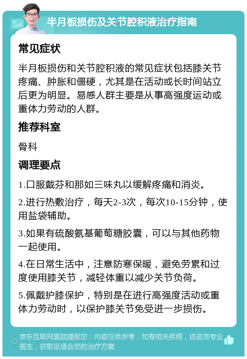 半月板损伤及关节腔积液治疗指南 常见症状 半月板损伤和关节腔积液的常见症状包括膝关节疼痛、肿胀和僵硬，尤其是在活动或长时间站立后更为明显。易感人群主要是从事高强度运动或重体力劳动的人群。 推荐科室 骨科 调理要点 1.口服戴芬和那如三味丸以缓解疼痛和消炎。 2.进行热敷治疗，每天2-3次，每次10-15分钟，使用盐袋辅助。 3.如果有硫酸氨基葡萄糖胶囊，可以与其他药物一起使用。 4.在日常生活中，注意防寒保暖，避免劳累和过度使用膝关节，减轻体重以减少关节负荷。 5.佩戴护膝保护，特别是在进行高强度活动或重体力劳动时，以保护膝关节免受进一步损伤。