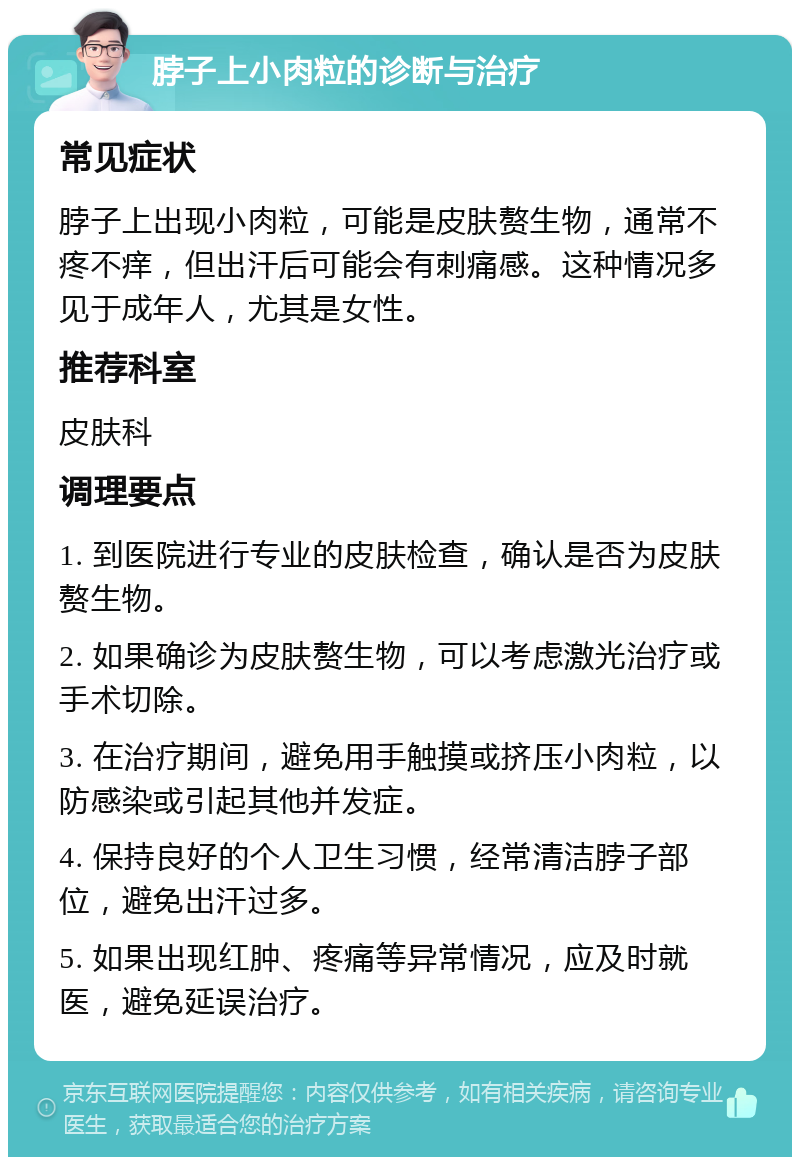 脖子上小肉粒的诊断与治疗 常见症状 脖子上出现小肉粒，可能是皮肤赘生物，通常不疼不痒，但出汗后可能会有刺痛感。这种情况多见于成年人，尤其是女性。 推荐科室 皮肤科 调理要点 1. 到医院进行专业的皮肤检查，确认是否为皮肤赘生物。 2. 如果确诊为皮肤赘生物，可以考虑激光治疗或手术切除。 3. 在治疗期间，避免用手触摸或挤压小肉粒，以防感染或引起其他并发症。 4. 保持良好的个人卫生习惯，经常清洁脖子部位，避免出汗过多。 5. 如果出现红肿、疼痛等异常情况，应及时就医，避免延误治疗。