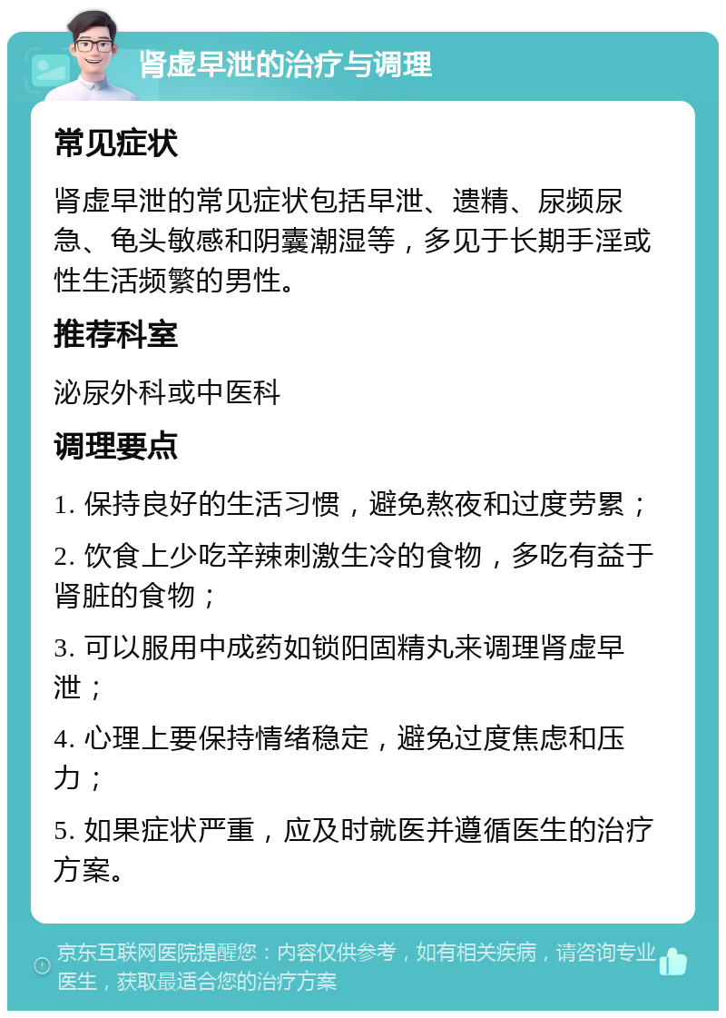 肾虚早泄的治疗与调理 常见症状 肾虚早泄的常见症状包括早泄、遗精、尿频尿急、龟头敏感和阴囊潮湿等，多见于长期手淫或性生活频繁的男性。 推荐科室 泌尿外科或中医科 调理要点 1. 保持良好的生活习惯，避免熬夜和过度劳累； 2. 饮食上少吃辛辣刺激生冷的食物，多吃有益于肾脏的食物； 3. 可以服用中成药如锁阳固精丸来调理肾虚早泄； 4. 心理上要保持情绪稳定，避免过度焦虑和压力； 5. 如果症状严重，应及时就医并遵循医生的治疗方案。