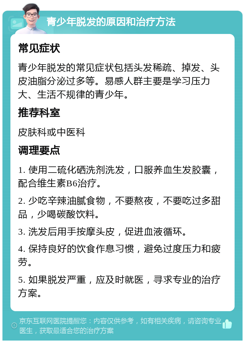 青少年脱发的原因和治疗方法 常见症状 青少年脱发的常见症状包括头发稀疏、掉发、头皮油脂分泌过多等。易感人群主要是学习压力大、生活不规律的青少年。 推荐科室 皮肤科或中医科 调理要点 1. 使用二硫化硒洗剂洗发，口服养血生发胶囊，配合维生素B6治疗。 2. 少吃辛辣油腻食物，不要熬夜，不要吃过多甜品，少喝碳酸饮料。 3. 洗发后用手按摩头皮，促进血液循环。 4. 保持良好的饮食作息习惯，避免过度压力和疲劳。 5. 如果脱发严重，应及时就医，寻求专业的治疗方案。