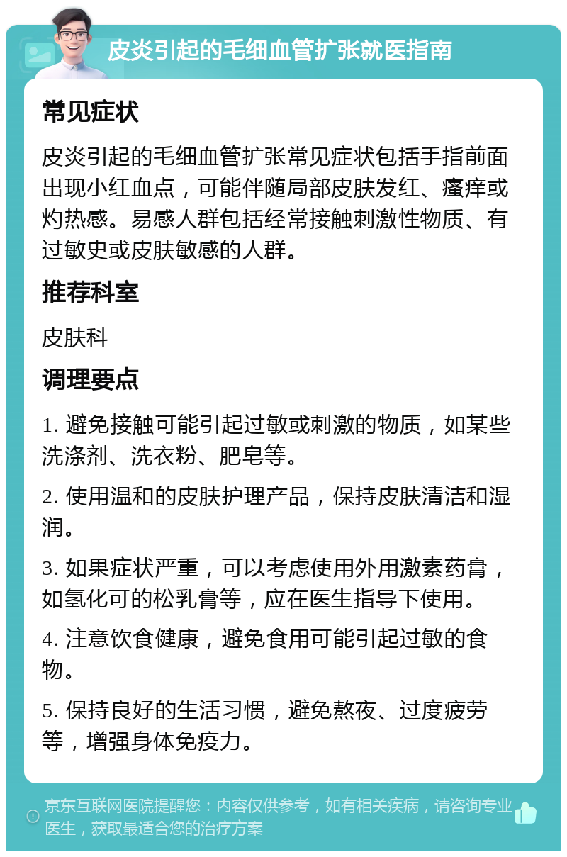 皮炎引起的毛细血管扩张就医指南 常见症状 皮炎引起的毛细血管扩张常见症状包括手指前面出现小红血点，可能伴随局部皮肤发红、瘙痒或灼热感。易感人群包括经常接触刺激性物质、有过敏史或皮肤敏感的人群。 推荐科室 皮肤科 调理要点 1. 避免接触可能引起过敏或刺激的物质，如某些洗涤剂、洗衣粉、肥皂等。 2. 使用温和的皮肤护理产品，保持皮肤清洁和湿润。 3. 如果症状严重，可以考虑使用外用激素药膏，如氢化可的松乳膏等，应在医生指导下使用。 4. 注意饮食健康，避免食用可能引起过敏的食物。 5. 保持良好的生活习惯，避免熬夜、过度疲劳等，增强身体免疫力。