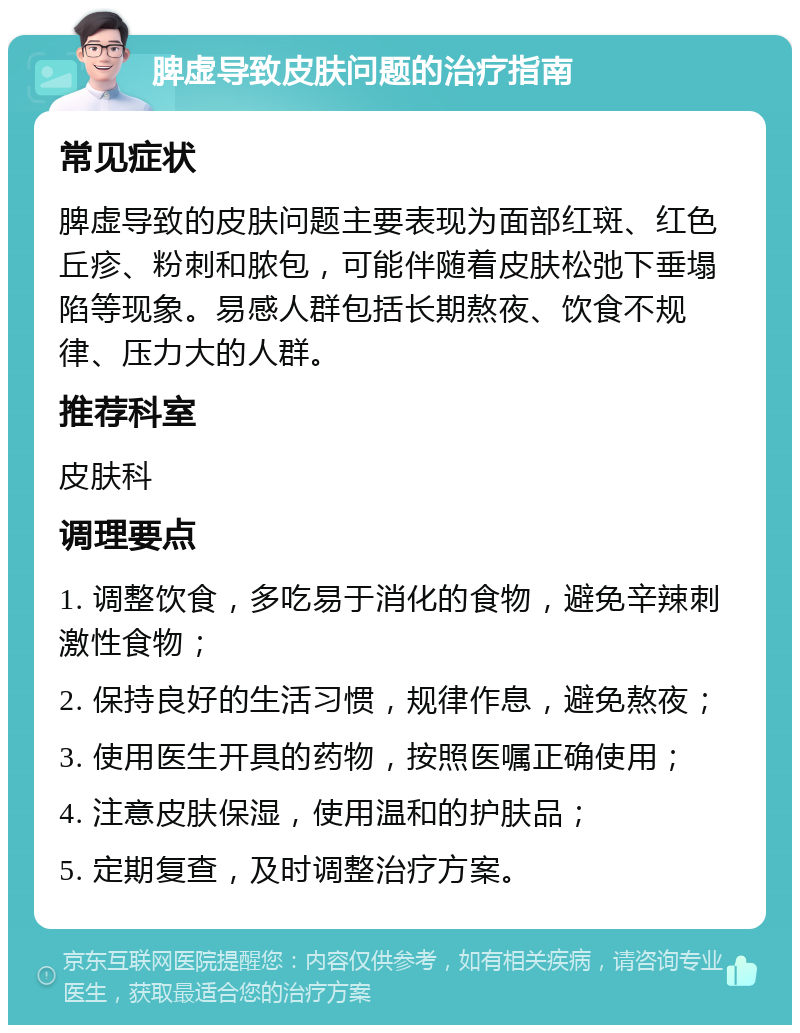 脾虚导致皮肤问题的治疗指南 常见症状 脾虚导致的皮肤问题主要表现为面部红斑、红色丘疹、粉刺和脓包，可能伴随着皮肤松弛下垂塌陷等现象。易感人群包括长期熬夜、饮食不规律、压力大的人群。 推荐科室 皮肤科 调理要点 1. 调整饮食，多吃易于消化的食物，避免辛辣刺激性食物； 2. 保持良好的生活习惯，规律作息，避免熬夜； 3. 使用医生开具的药物，按照医嘱正确使用； 4. 注意皮肤保湿，使用温和的护肤品； 5. 定期复查，及时调整治疗方案。