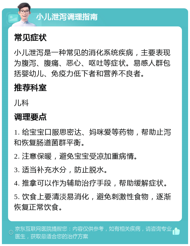 小儿泄泻调理指南 常见症状 小儿泄泻是一种常见的消化系统疾病，主要表现为腹泻、腹痛、恶心、呕吐等症状。易感人群包括婴幼儿、免疫力低下者和营养不良者。 推荐科室 儿科 调理要点 1. 给宝宝口服思密达、妈咪爱等药物，帮助止泻和恢复肠道菌群平衡。 2. 注意保暖，避免宝宝受凉加重病情。 3. 适当补充水分，防止脱水。 4. 推拿可以作为辅助治疗手段，帮助缓解症状。 5. 饮食上要清淡易消化，避免刺激性食物，逐渐恢复正常饮食。