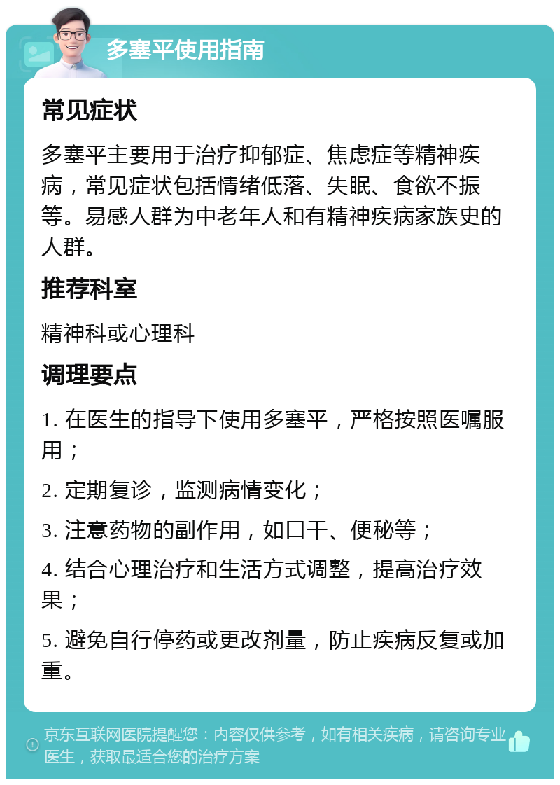 多塞平使用指南 常见症状 多塞平主要用于治疗抑郁症、焦虑症等精神疾病，常见症状包括情绪低落、失眠、食欲不振等。易感人群为中老年人和有精神疾病家族史的人群。 推荐科室 精神科或心理科 调理要点 1. 在医生的指导下使用多塞平，严格按照医嘱服用； 2. 定期复诊，监测病情变化； 3. 注意药物的副作用，如口干、便秘等； 4. 结合心理治疗和生活方式调整，提高治疗效果； 5. 避免自行停药或更改剂量，防止疾病反复或加重。