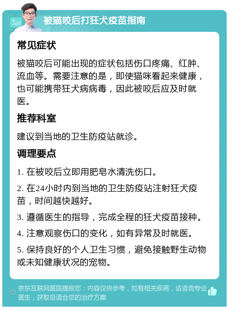 被猫咬后打狂犬疫苗指南 常见症状 被猫咬后可能出现的症状包括伤口疼痛、红肿、流血等。需要注意的是，即使猫咪看起来健康，也可能携带狂犬病病毒，因此被咬后应及时就医。 推荐科室 建议到当地的卫生防疫站就诊。 调理要点 1. 在被咬后立即用肥皂水清洗伤口。 2. 在24小时内到当地的卫生防疫站注射狂犬疫苗，时间越快越好。 3. 遵循医生的指导，完成全程的狂犬疫苗接种。 4. 注意观察伤口的变化，如有异常及时就医。 5. 保持良好的个人卫生习惯，避免接触野生动物或未知健康状况的宠物。