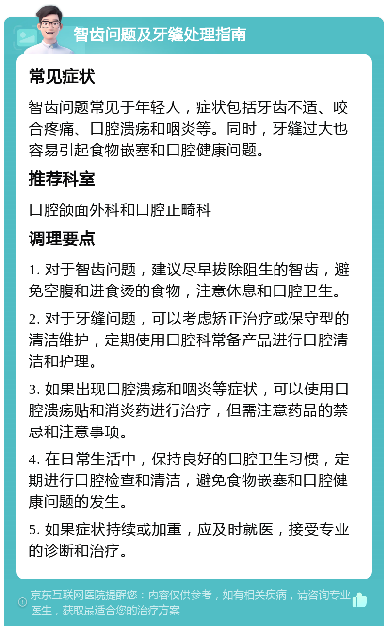 智齿问题及牙缝处理指南 常见症状 智齿问题常见于年轻人，症状包括牙齿不适、咬合疼痛、口腔溃疡和咽炎等。同时，牙缝过大也容易引起食物嵌塞和口腔健康问题。 推荐科室 口腔颌面外科和口腔正畸科 调理要点 1. 对于智齿问题，建议尽早拔除阻生的智齿，避免空腹和进食烫的食物，注意休息和口腔卫生。 2. 对于牙缝问题，可以考虑矫正治疗或保守型的清洁维护，定期使用口腔科常备产品进行口腔清洁和护理。 3. 如果出现口腔溃疡和咽炎等症状，可以使用口腔溃疡贴和消炎药进行治疗，但需注意药品的禁忌和注意事项。 4. 在日常生活中，保持良好的口腔卫生习惯，定期进行口腔检查和清洁，避免食物嵌塞和口腔健康问题的发生。 5. 如果症状持续或加重，应及时就医，接受专业的诊断和治疗。