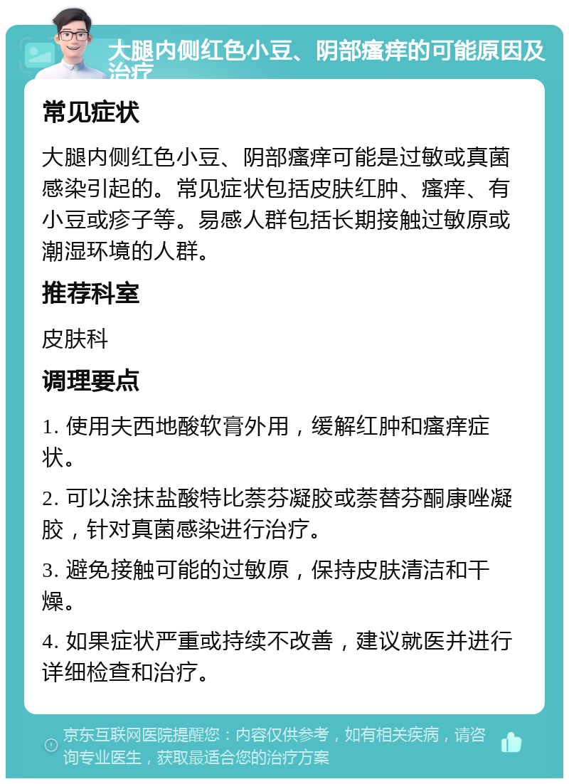 大腿内侧红色小豆、阴部瘙痒的可能原因及治疗 常见症状 大腿内侧红色小豆、阴部瘙痒可能是过敏或真菌感染引起的。常见症状包括皮肤红肿、瘙痒、有小豆或疹子等。易感人群包括长期接触过敏原或潮湿环境的人群。 推荐科室 皮肤科 调理要点 1. 使用夫西地酸软膏外用，缓解红肿和瘙痒症状。 2. 可以涂抹盐酸特比萘芬凝胶或萘替芬酮康唑凝胶，针对真菌感染进行治疗。 3. 避免接触可能的过敏原，保持皮肤清洁和干燥。 4. 如果症状严重或持续不改善，建议就医并进行详细检查和治疗。