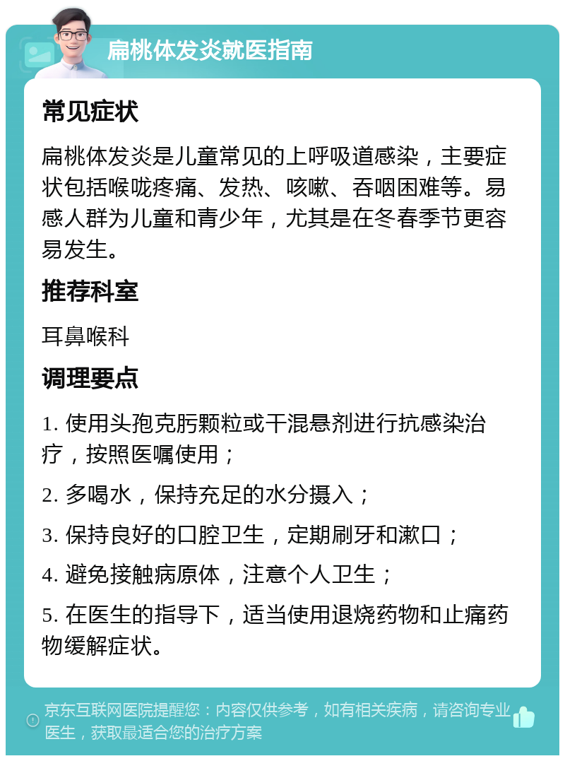 扁桃体发炎就医指南 常见症状 扁桃体发炎是儿童常见的上呼吸道感染，主要症状包括喉咙疼痛、发热、咳嗽、吞咽困难等。易感人群为儿童和青少年，尤其是在冬春季节更容易发生。 推荐科室 耳鼻喉科 调理要点 1. 使用头孢克肟颗粒或干混悬剂进行抗感染治疗，按照医嘱使用； 2. 多喝水，保持充足的水分摄入； 3. 保持良好的口腔卫生，定期刷牙和漱口； 4. 避免接触病原体，注意个人卫生； 5. 在医生的指导下，适当使用退烧药物和止痛药物缓解症状。