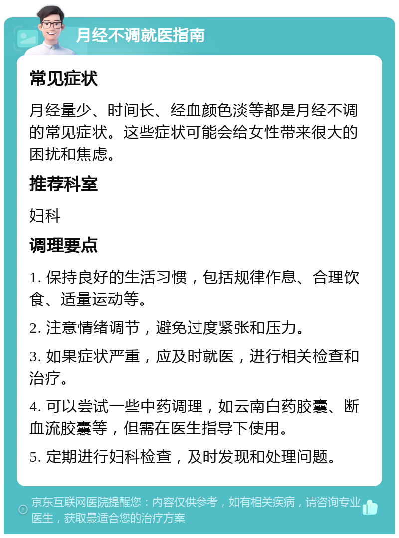 月经不调就医指南 常见症状 月经量少、时间长、经血颜色淡等都是月经不调的常见症状。这些症状可能会给女性带来很大的困扰和焦虑。 推荐科室 妇科 调理要点 1. 保持良好的生活习惯，包括规律作息、合理饮食、适量运动等。 2. 注意情绪调节，避免过度紧张和压力。 3. 如果症状严重，应及时就医，进行相关检查和治疗。 4. 可以尝试一些中药调理，如云南白药胶囊、断血流胶囊等，但需在医生指导下使用。 5. 定期进行妇科检查，及时发现和处理问题。