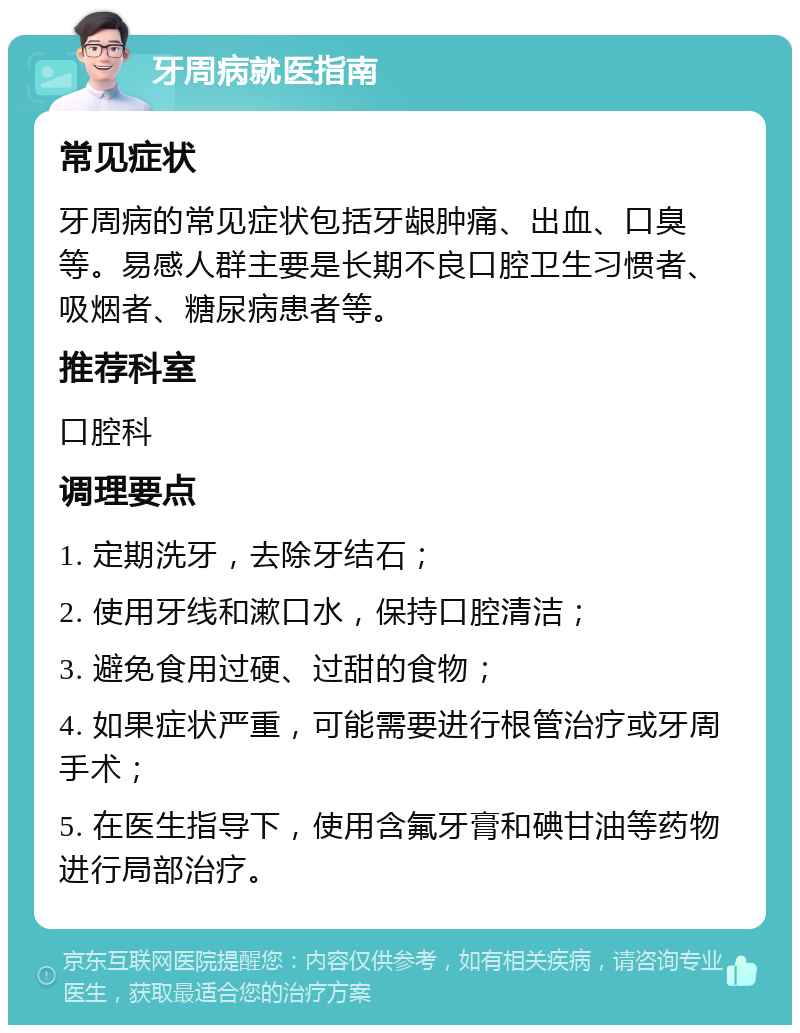 牙周病就医指南 常见症状 牙周病的常见症状包括牙龈肿痛、出血、口臭等。易感人群主要是长期不良口腔卫生习惯者、吸烟者、糖尿病患者等。 推荐科室 口腔科 调理要点 1. 定期洗牙，去除牙结石； 2. 使用牙线和漱口水，保持口腔清洁； 3. 避免食用过硬、过甜的食物； 4. 如果症状严重，可能需要进行根管治疗或牙周手术； 5. 在医生指导下，使用含氟牙膏和碘甘油等药物进行局部治疗。