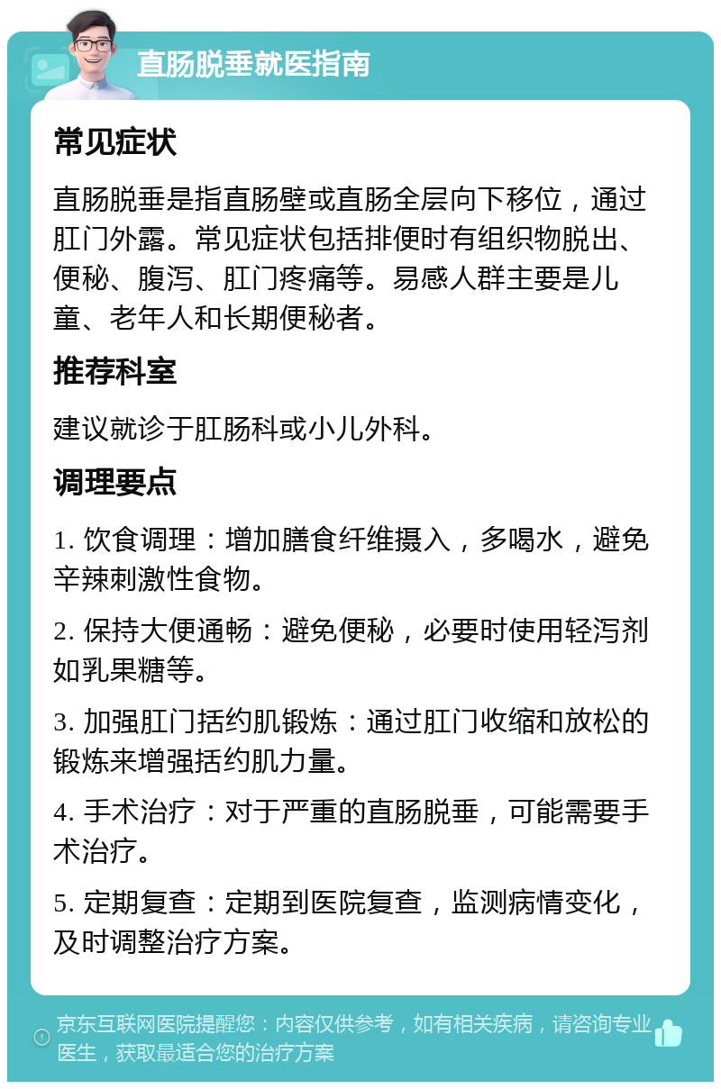 直肠脱垂就医指南 常见症状 直肠脱垂是指直肠壁或直肠全层向下移位，通过肛门外露。常见症状包括排便时有组织物脱出、便秘、腹泻、肛门疼痛等。易感人群主要是儿童、老年人和长期便秘者。 推荐科室 建议就诊于肛肠科或小儿外科。 调理要点 1. 饮食调理：增加膳食纤维摄入，多喝水，避免辛辣刺激性食物。 2. 保持大便通畅：避免便秘，必要时使用轻泻剂如乳果糖等。 3. 加强肛门括约肌锻炼：通过肛门收缩和放松的锻炼来增强括约肌力量。 4. 手术治疗：对于严重的直肠脱垂，可能需要手术治疗。 5. 定期复查：定期到医院复查，监测病情变化，及时调整治疗方案。