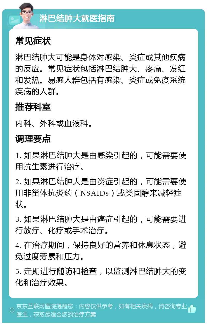 淋巴结肿大就医指南 常见症状 淋巴结肿大可能是身体对感染、炎症或其他疾病的反应。常见症状包括淋巴结肿大、疼痛、发红和发热。易感人群包括有感染、炎症或免疫系统疾病的人群。 推荐科室 内科、外科或血液科。 调理要点 1. 如果淋巴结肿大是由感染引起的，可能需要使用抗生素进行治疗。 2. 如果淋巴结肿大是由炎症引起的，可能需要使用非甾体抗炎药（NSAIDs）或类固醇来减轻症状。 3. 如果淋巴结肿大是由癌症引起的，可能需要进行放疗、化疗或手术治疗。 4. 在治疗期间，保持良好的营养和休息状态，避免过度劳累和压力。 5. 定期进行随访和检查，以监测淋巴结肿大的变化和治疗效果。