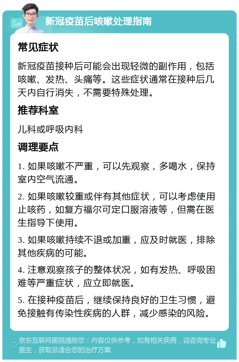 新冠疫苗后咳嗽处理指南 常见症状 新冠疫苗接种后可能会出现轻微的副作用，包括咳嗽、发热、头痛等。这些症状通常在接种后几天内自行消失，不需要特殊处理。 推荐科室 儿科或呼吸内科 调理要点 1. 如果咳嗽不严重，可以先观察，多喝水，保持室内空气流通。 2. 如果咳嗽较重或伴有其他症状，可以考虑使用止咳药，如复方福尔可定口服溶液等，但需在医生指导下使用。 3. 如果咳嗽持续不退或加重，应及时就医，排除其他疾病的可能。 4. 注意观察孩子的整体状况，如有发热、呼吸困难等严重症状，应立即就医。 5. 在接种疫苗后，继续保持良好的卫生习惯，避免接触有传染性疾病的人群，减少感染的风险。