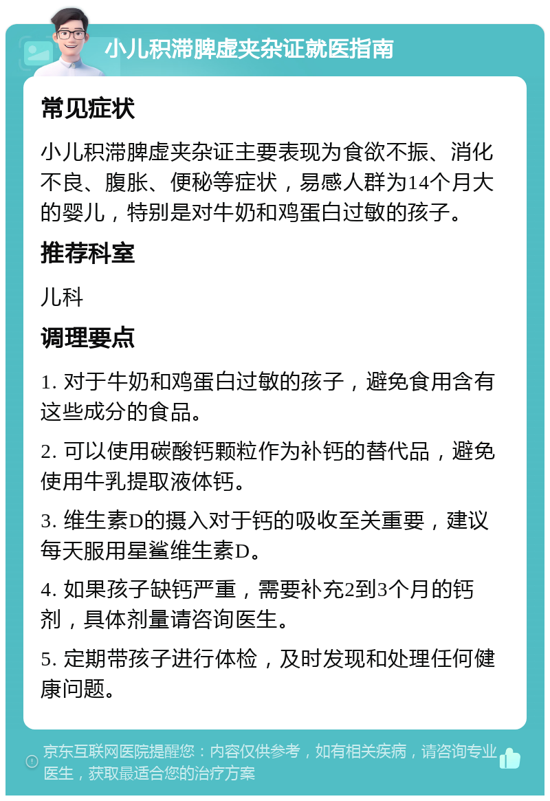 小儿积滞脾虚夹杂证就医指南 常见症状 小儿积滞脾虚夹杂证主要表现为食欲不振、消化不良、腹胀、便秘等症状，易感人群为14个月大的婴儿，特别是对牛奶和鸡蛋白过敏的孩子。 推荐科室 儿科 调理要点 1. 对于牛奶和鸡蛋白过敏的孩子，避免食用含有这些成分的食品。 2. 可以使用碳酸钙颗粒作为补钙的替代品，避免使用牛乳提取液体钙。 3. 维生素D的摄入对于钙的吸收至关重要，建议每天服用星鲨维生素D。 4. 如果孩子缺钙严重，需要补充2到3个月的钙剂，具体剂量请咨询医生。 5. 定期带孩子进行体检，及时发现和处理任何健康问题。