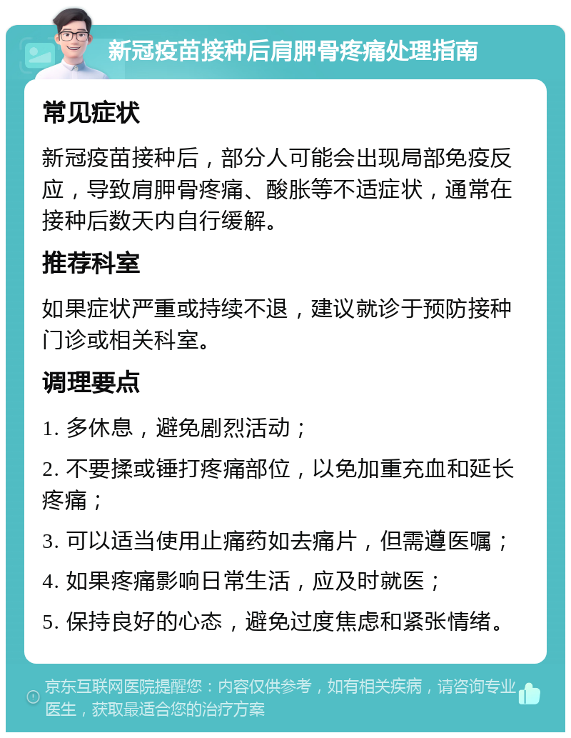 新冠疫苗接种后肩胛骨疼痛处理指南 常见症状 新冠疫苗接种后，部分人可能会出现局部免疫反应，导致肩胛骨疼痛、酸胀等不适症状，通常在接种后数天内自行缓解。 推荐科室 如果症状严重或持续不退，建议就诊于预防接种门诊或相关科室。 调理要点 1. 多休息，避免剧烈活动； 2. 不要揉或锤打疼痛部位，以免加重充血和延长疼痛； 3. 可以适当使用止痛药如去痛片，但需遵医嘱； 4. 如果疼痛影响日常生活，应及时就医； 5. 保持良好的心态，避免过度焦虑和紧张情绪。